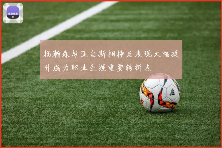 杨瀚森与亚当斯相撞后表现大幅提升成为职业生涯重要转折点