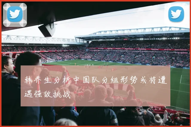 韩乔生分析中国队分组形势或将遭遇强敌挑战