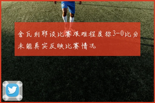舍瓦利耶谈比赛艰难程度称3-0比分未能真实反映比赛情况
