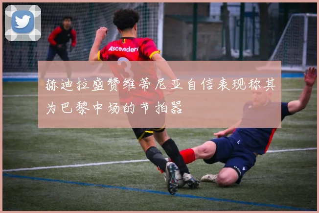 赫迪拉盛赞维蒂尼亚自信表现称其为巴黎中场的节拍器