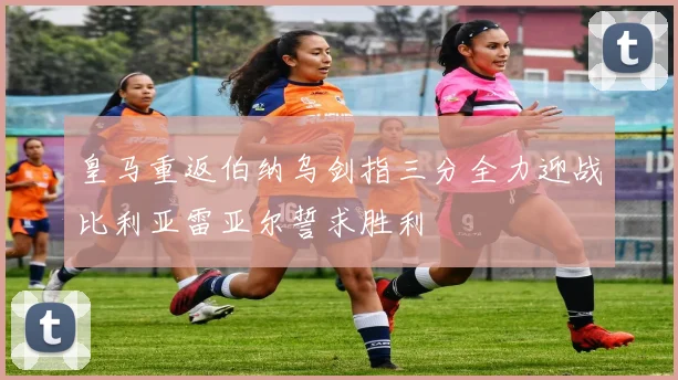 皇马重返伯纳乌剑指三分全力迎战比利亚雷亚尔誓求胜利