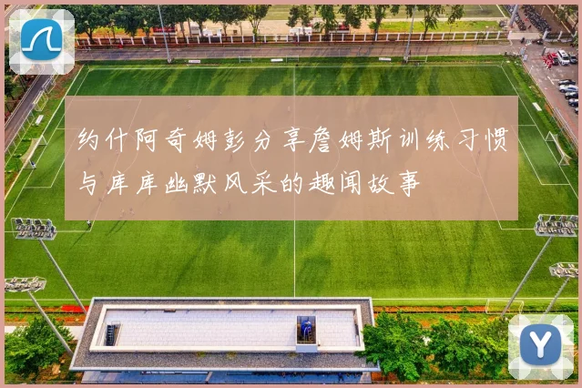 约什阿奇姆彭分享詹姆斯训练习惯与库库幽默风采的趣闻故事