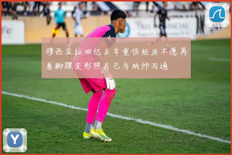 穆西亚拉回忆去年重伤经历不愿再看脚踝变形照片已与纳帅沟通