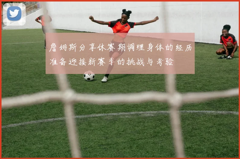 詹姆斯分享休赛期调理身体的经历准备迎接新赛季的挑战与考验