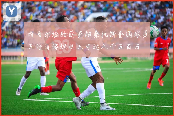 内马尔续约薪资超桑托斯普通球员五倍肖像权收入可达八千五百万