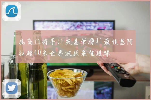鹿岛门将早川友基荣膺J1最佳塞阿拉超40米世界波获最佳进球