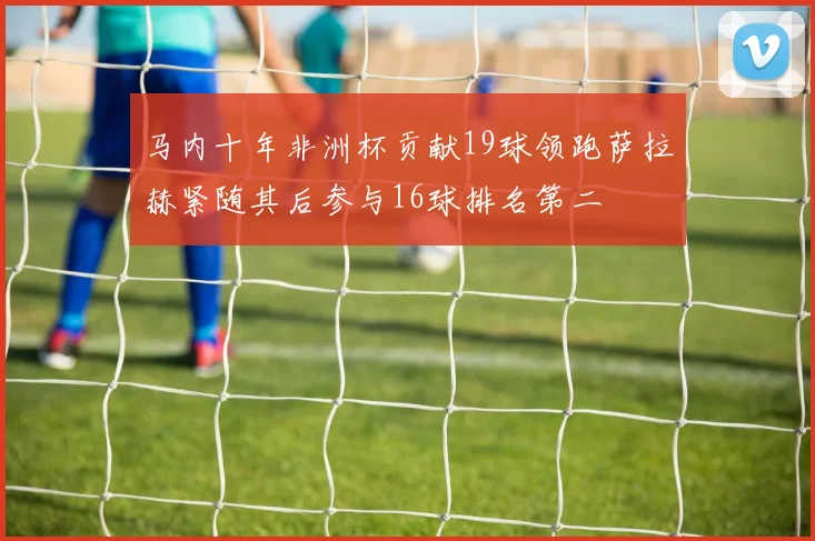 马内十年非洲杯贡献19球领跑萨拉赫紧随其后参与16球排名第二