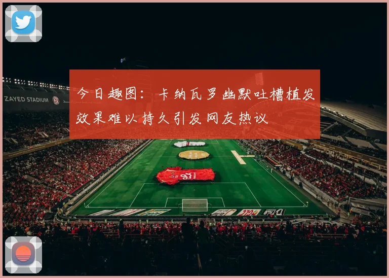 今日趣图：卡纳瓦罗幽默吐槽植发效果难以持久引发网友热议