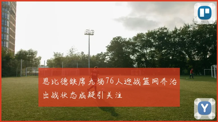 恩比德缺席九场76人迎战篮网乔治出战状态成疑引关注
