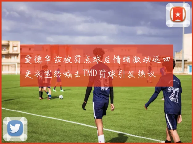 爱德华兹被罚点球后情绪激动返回更衣室怒喊去TMD罚球引发热议