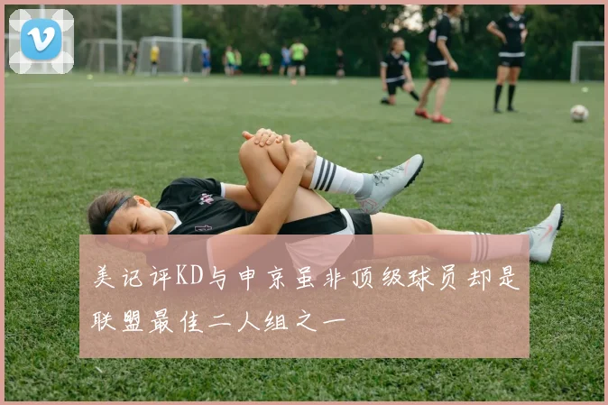 美记评KD与申京虽非顶级球员却是联盟最佳二人组之一