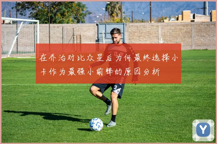 在乔治对比众星后为何最终选择小卡作为最强小前锋的原因分析