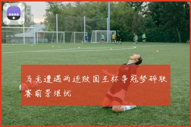 马竞遭遇两连败国王杯争冠梦碎联赛前景堪忧