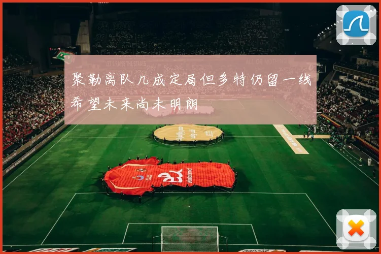 聚勒离队几成定局但多特仍留一线希望未来尚未明朗