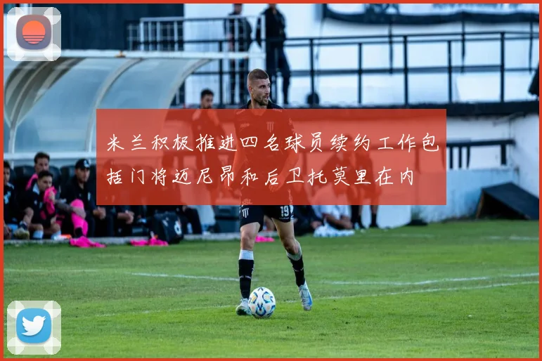 米兰积极推进四名球员续约工作包括门将迈尼昂和后卫托莫里在内