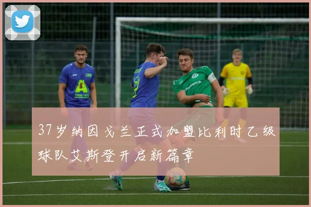 37岁纳因戈兰正式加盟比利时乙级球队艾斯登开启新篇章