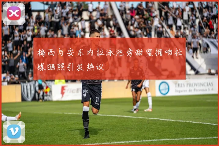 梅西与安东内拉泳池旁甜蜜拥吻社媒晒照引发热议
