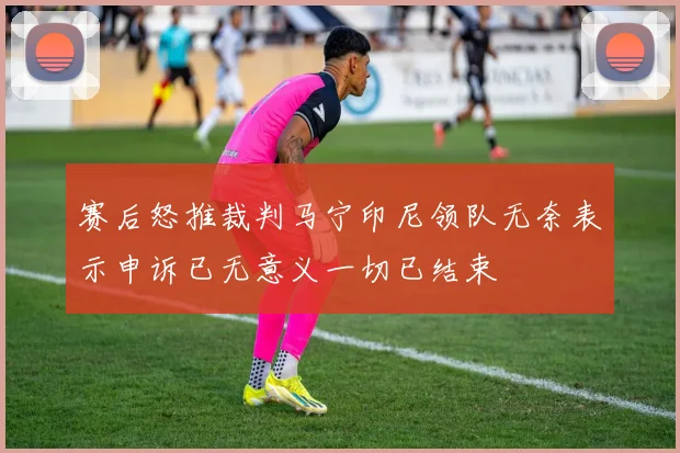 赛后怒推裁判马宁印尼领队无奈表示申诉已无意义一切已结束
