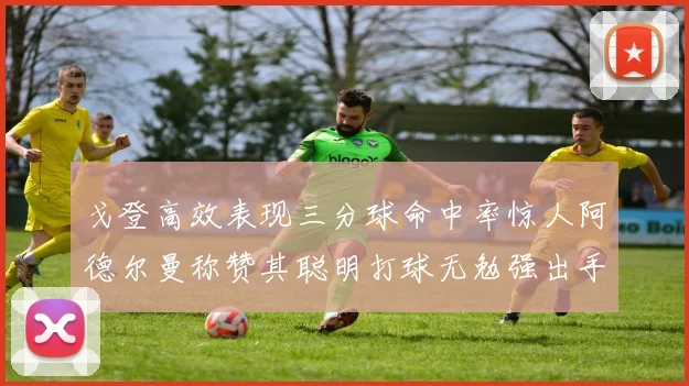 戈登高效表现三分球命中率惊人阿德尔曼称赞其聪明打球无勉强出手