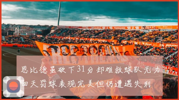 恩比德虽砍下31分却难救球队无力回天罚球表现完美但仍遭遇失利