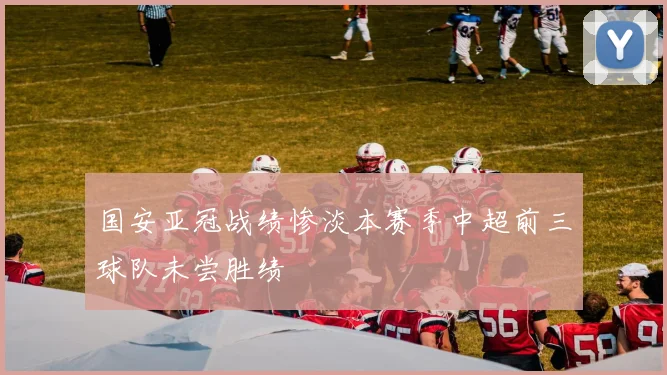 国安亚冠战绩惨淡本赛季中超前三球队未尝胜绩