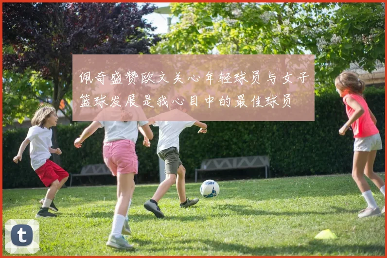 佩奇盛赞欧文关心年轻球员与女子篮球发展是我心目中的最佳球员