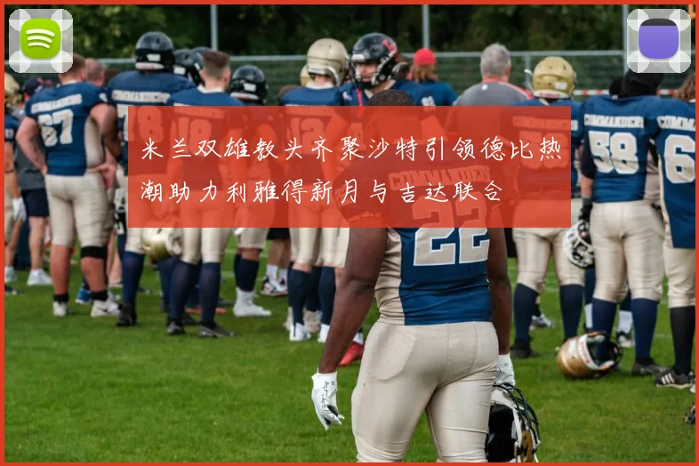 米兰双雄教头齐聚沙特引领德比热潮助力利雅得新月与吉达联合