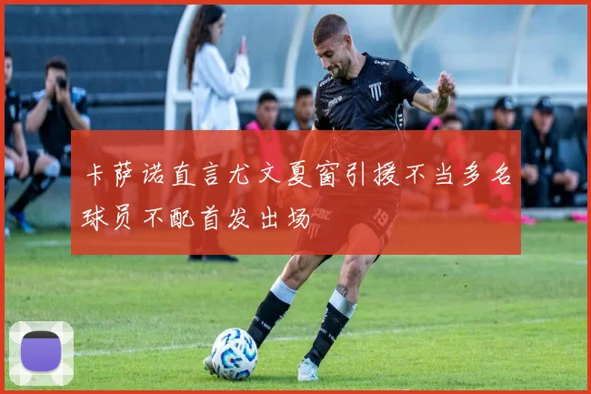 卡萨诺直言尤文夏窗引援不当多名球员不配首发出场