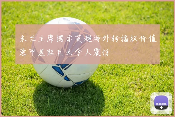 米兰主席揭示英超海外转播权价值意甲差距巨大令人震惊