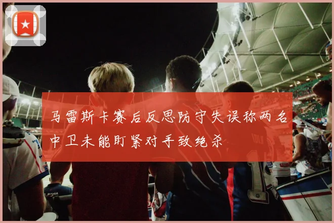 马雷斯卡赛后反思防守失误称两名中卫未能盯紧对手致绝杀