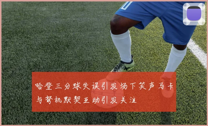 哈登三分球失误引发场下笑声马卡与弩机默契互动引发关注