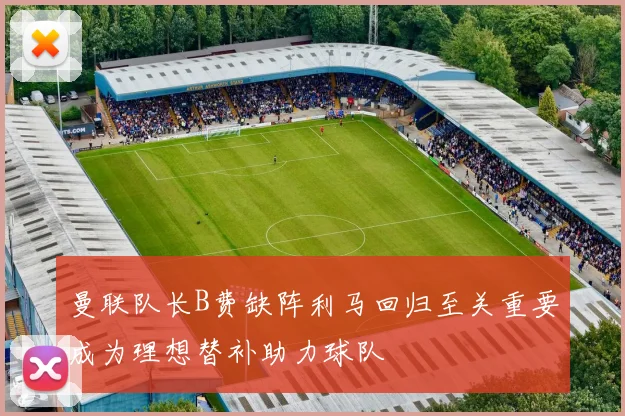 曼联队长B费缺阵利马回归至关重要成为理想替补助力球队