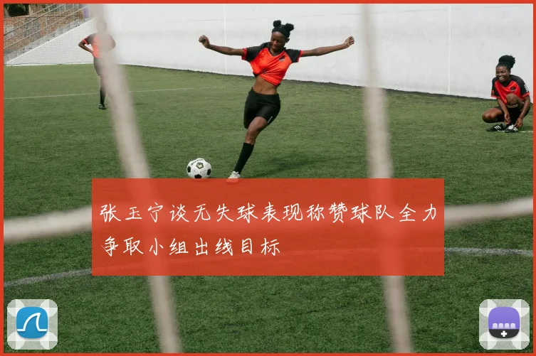 张玉宁谈无失球表现称赞球队全力争取小组出线目标